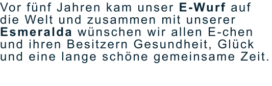 Vor fünf Jahren kam unser E-Wurf auf die Welt und zusammen mit unserer Esmeralda wünschen wir allen E-chen und ihren Besitzern Gesundheit, Glück und eine lange schöne gemeinsame Zeit.