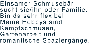 Einsamer Schmusebär  sucht sie/ihn oder Familie.  Bin da sehr flexibel. Meine Hobbys sind  Kampfschmusen,  Gartenarbeit und  romantische Spaziergänge.