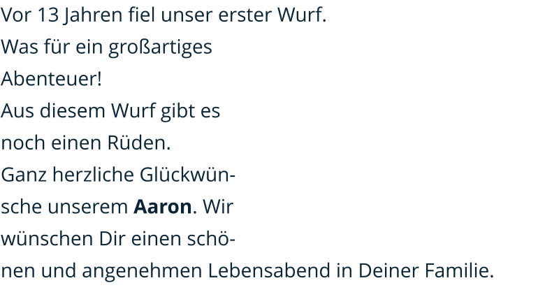 Vor 13 Jahren fiel unser erster Wurf. Was für ein großartiges Abenteuer! Aus diesem Wurf gibt es noch einen Rüden. Ganz herzliche Glückwünsche unserem Aaron. Wir wünschen Dir einen schönen und angenehmen Lebensabend in Deiner Familie.