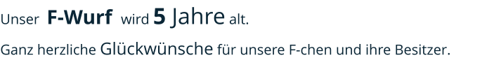 Unser  F-Wurf  wird 5 Jahre alt. Ganz herzliche Glückwünsche für unsere F-chen und ihre Besitzer.