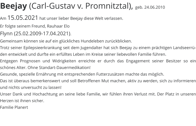 Beejay (Carl-Gustav v. Promnitztal),  geb. 24.06.2010 Am 15.05.2021 hat unser lieber Beejay diese Welt verlassen. Er folgte seinem Freund, Rauhaar Elo  Flynn (25.02.2009-17.04.2021).  Gemeinsam können sie auf ein glückliches Hundeleben zurückblicken.  Trotz seiner Epilepsieerkrankung seit dem Jugendalter hat sich Beejay zu einem prächtigen Landseerrüden entwickelt und durfte ein erfülltes Leben im Kreise seiner liebevollen Familie führen.  Entgegen Prognosen und Widrigkeiten erreichte er durch das Engagement seiner Besitzer so ein schönes Alter. Ohne Standart-Dauermedikation!  Gesunde, spezielle Ernährung mit entsprechenden Futterzusätzen machte das möglich.  Das ist überaus bemerkenswert und soll Betroffenen Mut machen, aktiv zu werden, sich zu informieren und nichts unversucht zu lassen!  Unser Dank und Hochachtung an seine liebe Familie, wir fühlen ihren Verlust mit. Der Platz in unseren Herzen ist ihnen sicher. Familie Planert