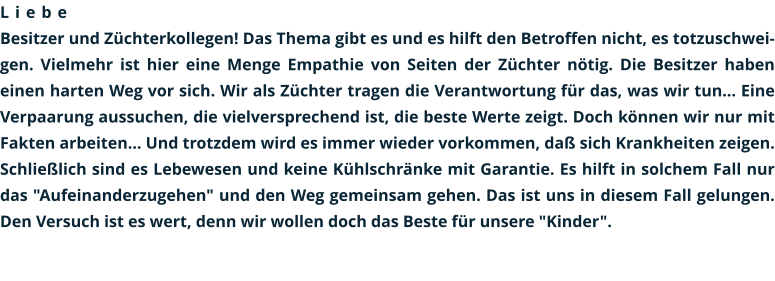 Liebe Besitzer und Züchterkollegen! Das Thema gibt es und es hilft den Betroffen nicht, es totzuschweigen. Vielmehr ist hier eine Menge Empathie von Seiten der Züchter nötig. Die Besitzer haben einen harten Weg vor sich. Wir als Züchter tragen die Verantwortung für das, was wir tun... Eine Verpaarung aussuchen, die vielversprechend ist, die beste Werte zeigt. Doch können wir nur mit Fakten arbeiten... Und trotzdem wird es immer wieder vorkommen, daß sich Krankheiten zeigen. Schließlich sind es Lebewesen und keine Kühlschränke mit Garantie. Es hilft in solchem Fall nur das "Aufeinanderzugehen" und den Weg gemeinsam gehen. Das ist uns in diesem Fall gelungen. Den Versuch ist es wert, denn wir wollen doch das Beste für unsere "Kinder".